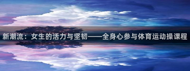 k1体育十年品牌值得信赖网址：新潮流：女生的活力与坚韧——全身心参与体育运动操课程